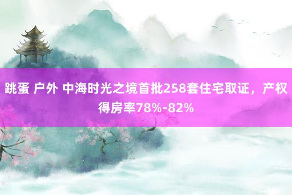 跳蛋 户外 中海时光之境首批258套住宅取证，产权得房率78%-82%