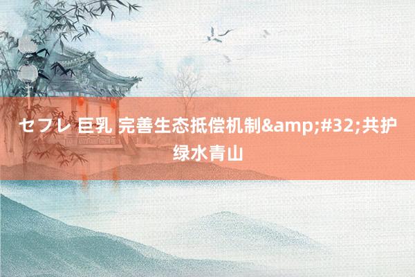 セフレ 巨乳 完善生态抵偿机制&#32;共护绿水青山