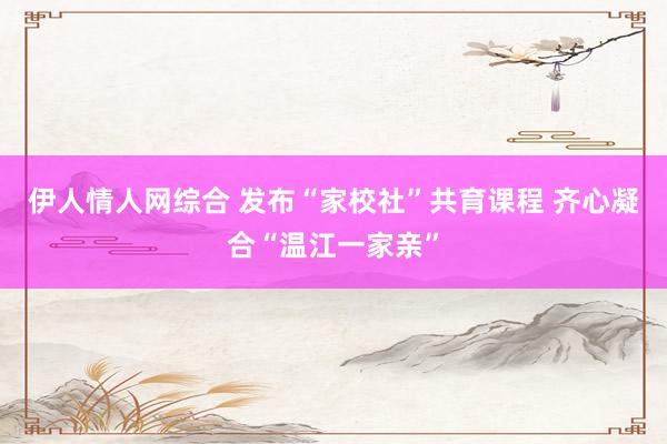 伊人情人网综合 发布“家校社”共育课程 齐心凝合“温江一家亲”