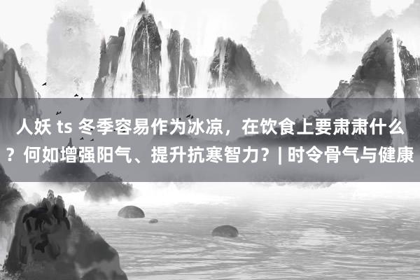 人妖 ts 冬季容易作为冰凉，在饮食上要肃肃什么？何如增强阳气、提升抗寒智力？| 时令骨气与健康