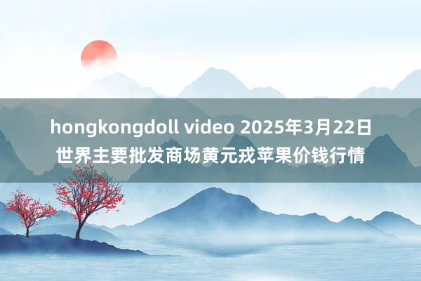 hongkongdoll video 2025年3月22日世界主要批发商场黄元戎苹果价钱行情