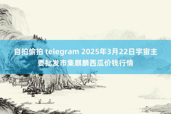 自拍偷拍 telegram 2025年3月22日宇宙主要批发市集麒麟西瓜价钱行情