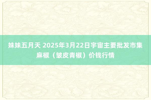 妹妹五月天 2025年3月22日宇宙主要批发市集麻椒（皱皮青椒）价钱行情
