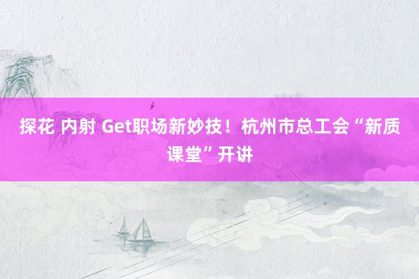探花 内射 Get职场新妙技！杭州市总工会“新质课堂”开讲