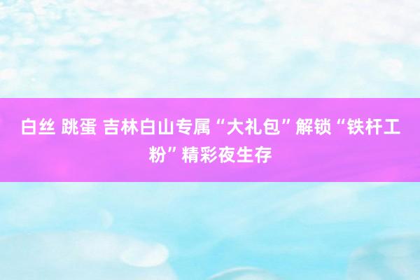 白丝 跳蛋 吉林白山专属“大礼包”解锁“铁杆工粉”精彩夜生存