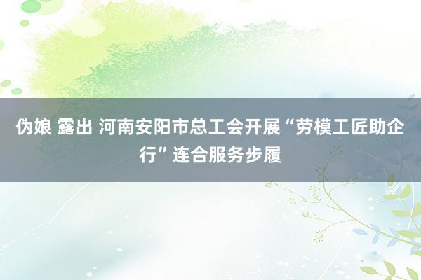 伪娘 露出 河南安阳市总工会开展“劳模工匠助企行”连合服务步履