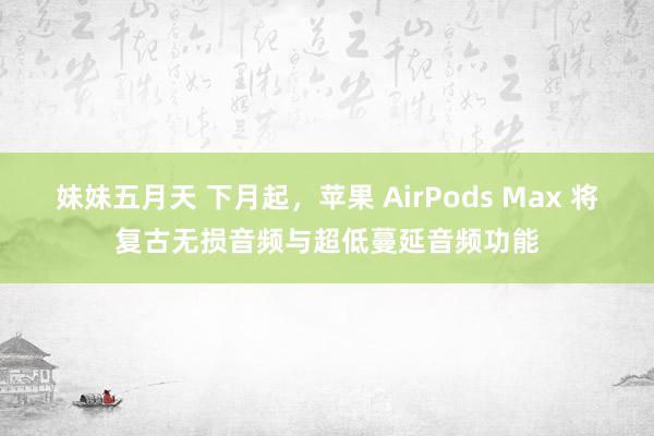 妹妹五月天 下月起，苹果 AirPods Max 将复古无损音频与超低蔓延音频功能