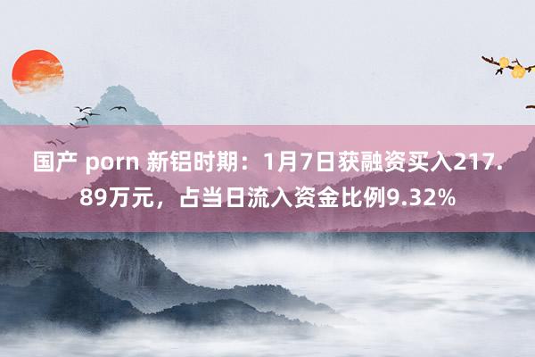 国产 porn 新铝时期：1月7日获融资买入217.89万元，占当日流入资金比例9.32%