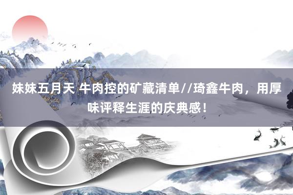 妹妹五月天 牛肉控的矿藏清单//琦鑫牛肉，用厚味评释生涯的庆典感！