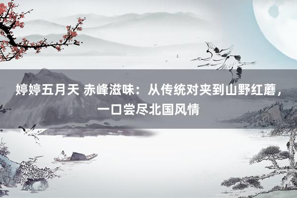婷婷五月天 赤峰滋味：从传统对夹到山野红蘑，一口尝尽北国风情