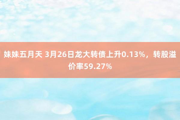 妹妹五月天 3月26日龙大转债上升0.13%，转股溢价率59.27%