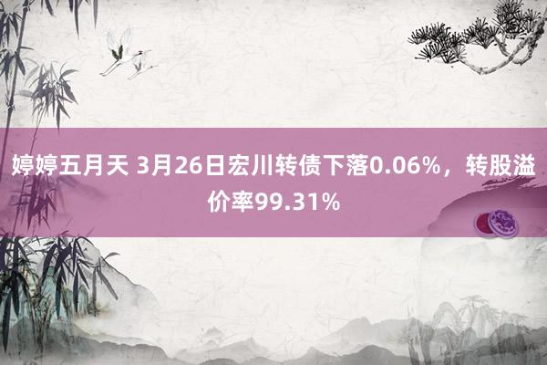 婷婷五月天 3月26日宏川转债下落0.06%，转股溢价率99.31%