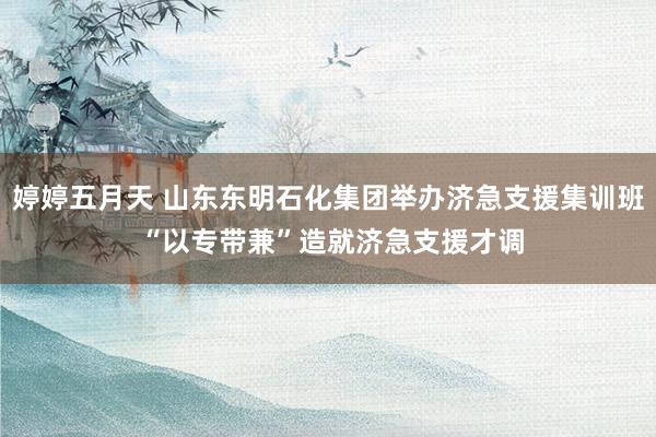 婷婷五月天 山东东明石化集团举办济急支援集训班 “以专带兼”造就济急支援才调