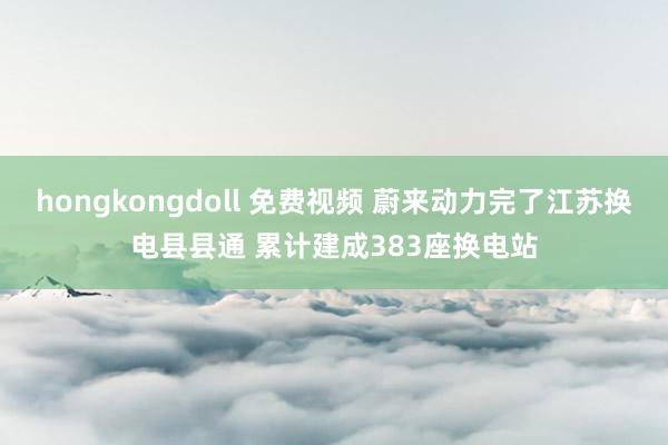 hongkongdoll 免费视频 蔚来动力完了江苏换电县县通 累计建成383座换电站