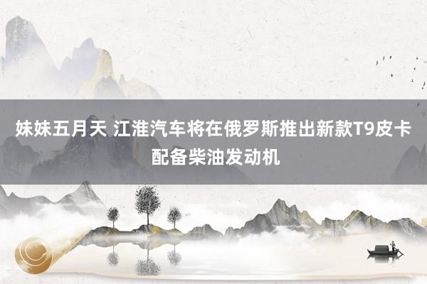 妹妹五月天 江淮汽车将在俄罗斯推出新款T9皮卡 配备柴油发动机