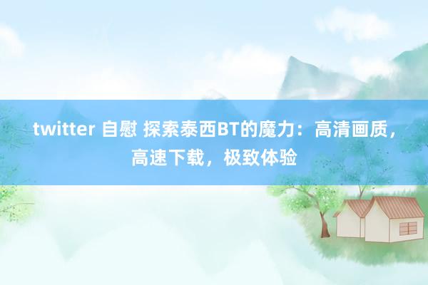 twitter 自慰 探索泰西BT的魔力：高清画质，高速下载，极致体验