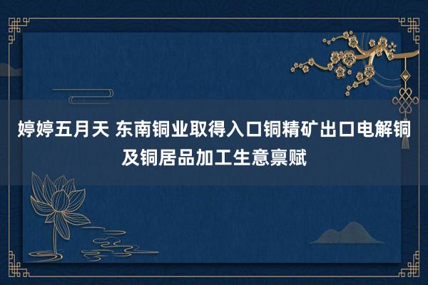 婷婷五月天 东南铜业取得入口铜精矿出口电解铜及铜居品加工生意禀赋