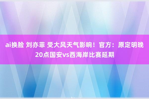 ai换脸 刘亦菲 受大风天气影响！官方：原定明晚20点国安vs西海岸比赛延期