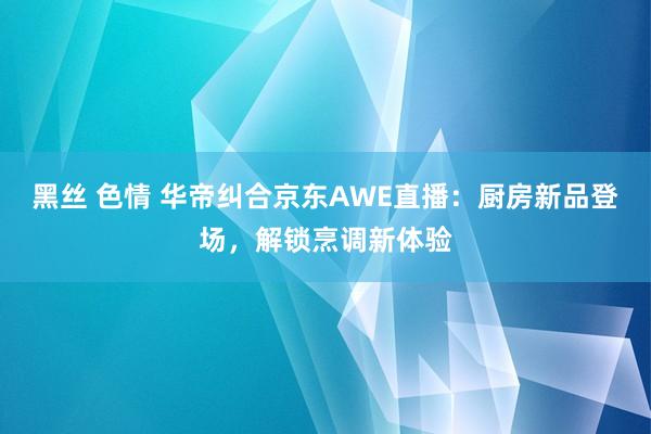黑丝 色情 华帝纠合京东AWE直播：厨房新品登场，解锁烹调新体验