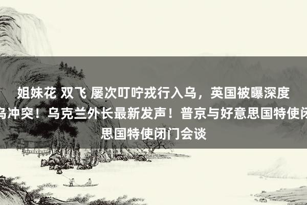姐妹花 双飞 屡次叮咛戎行入乌，英国被曝深度参与俄乌冲突！乌克兰外长最新发声！普京与好意思国特使闭门会谈