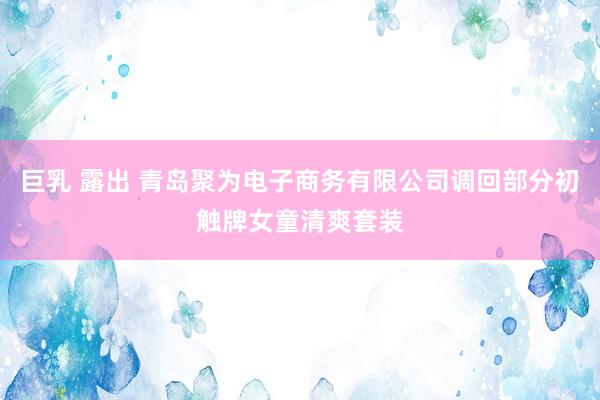 巨乳 露出 青岛聚为电子商务有限公司调回部分初触牌女童清爽套装