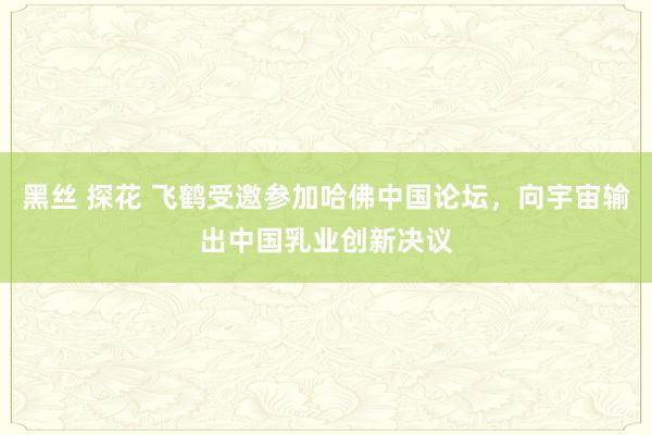 黑丝 探花 飞鹤受邀参加哈佛中国论坛，向宇宙输出中国乳业创新决议