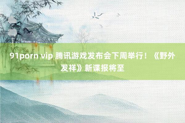 91porn vip 腾讯游戏发布会下周举行！《野外发祥》新谍报将至