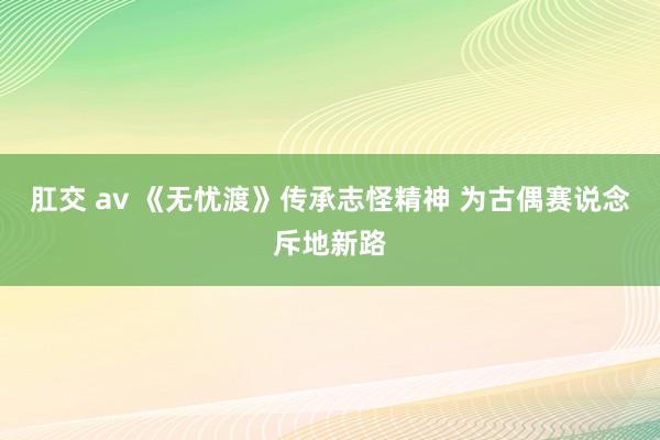 肛交 av 《无忧渡》传承志怪精神 为古偶赛说念斥地新路