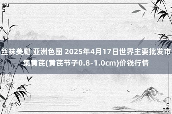 丝袜美腿 亚洲色图 2025年4月17日世界主要批发市集黄芪(黄芪节子0.8-1.0cm)价钱行情