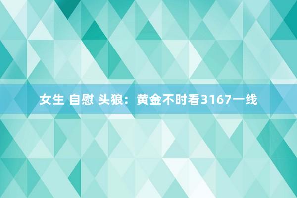女生 自慰 头狼：黄金不时看3167一线