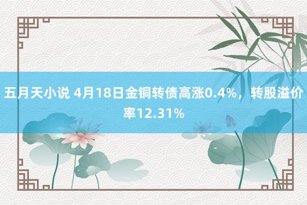 五月天小说 4月18日金铜转债高涨0.4%，转股溢价率12.31%
